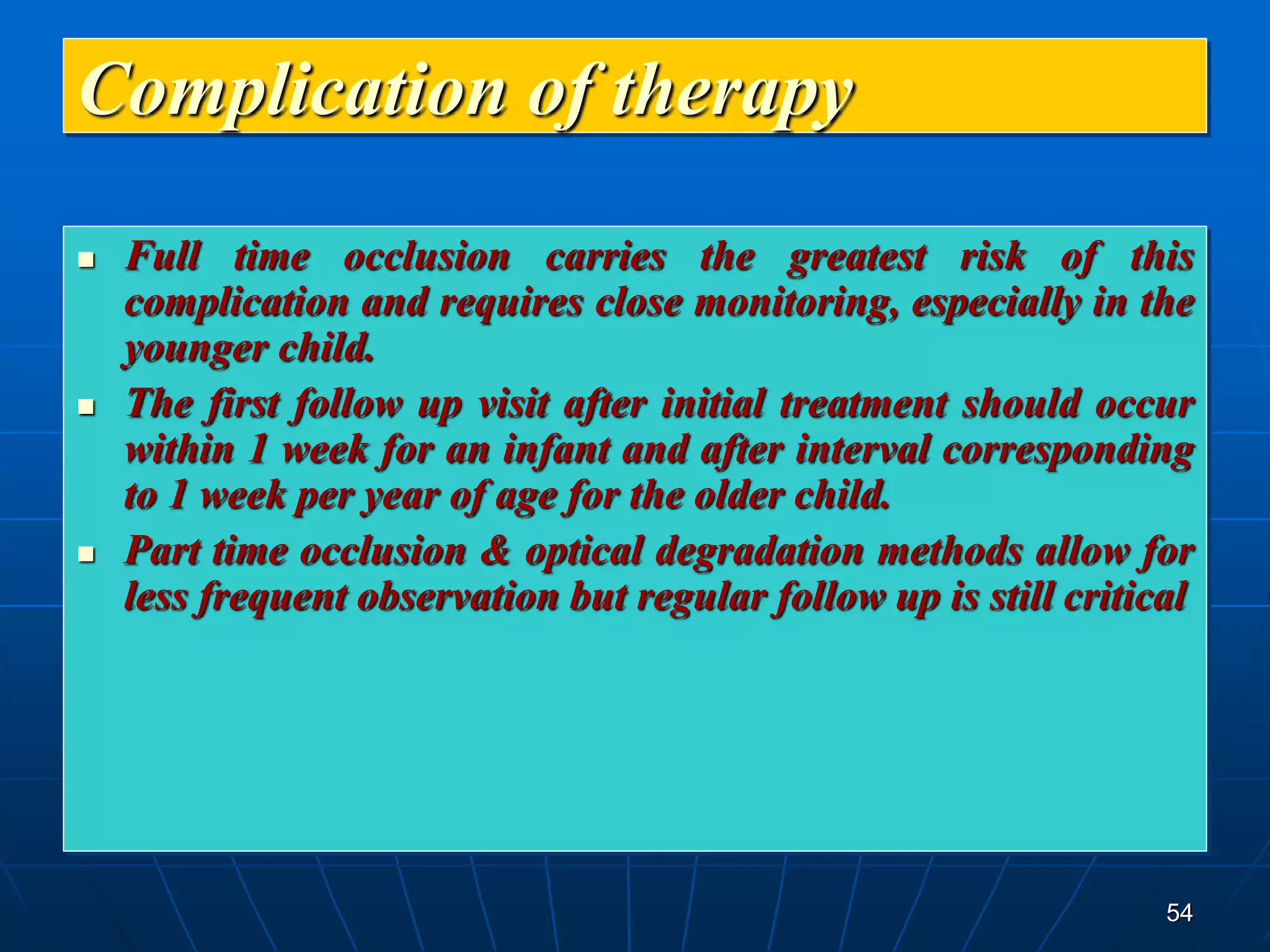 54
Complication of therapy
 Full time occlusion carries the greatest risk of this
complication and requires close monitoring, especially in the
younger child.
 The first follow up visit after initial treatment should occur
within 1 week for an infant and after interval corresponding
to 1 week per year of age for the older child.
 Part time occlusion & optical degradation methods allow for
less frequent observation but regular follow up is still critical
 