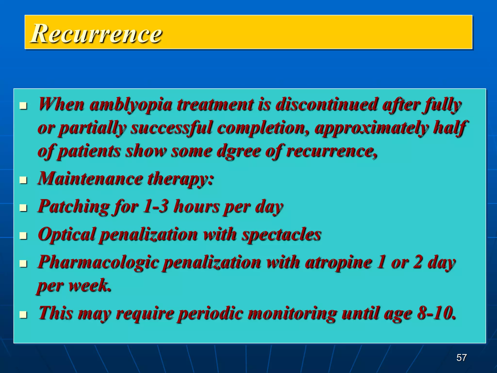 57
Recurrence
 When amblyopia treatment is discontinued after fully
or partially successful completion, approximately half
of patients show some dgree of recurrence,
 Maintenance therapy:
 Patching for 1-3 hours per day
 Optical penalization with spectacles
 Pharmacologic penalization with atropine 1 or 2 day
per week.
 This may require periodic monitoring until age 8-10.
 