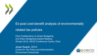 Ex-post cost-benefit analysis of environmentally
related tax policies
Paris Collaborative on Green Budgeting
2nd Green Budgeting Experts Meeting
29 April 2019, OECD Conference Centre, Paris
Jonas Teusch, OECD
Centre for Tax Policy and Administration
Environment Directorate
 