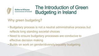 The Introduction of Green
Budgeting in Ireland
Why green budgeting?
• Budgetary process is not a neutral administrative process but
reflects long standing societal choices
• Need to ensure budgetary processes are conducive to
effective decision making
• Builds on work on gender/diversity/equality budgeting
 