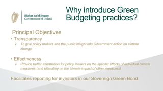 Why introduce Green
Budgeting practices?
Principal Objectives
• Transparency
 To give policy makers and the public insight into Government action on climate
change
• Effectiveness
 Provide better information for policy makers on the specific effects of individual climate
measures (and ultimately on the climate impact of other measures)
Facilitates reporting for investors in our Sovereign Green Bond
 