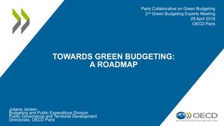 TOWARDS GREEN BUDGETING:
A ROADMAP
Juliane Jansen
Budgeting and Public Expenditure Division
Public Governance and Territorial Development
Directorate, OECD Paris
Paris Collaborative on Green Budgeting
2nd Green Budgeting Experts Meeting
29 April 2019
OECD Paris
 