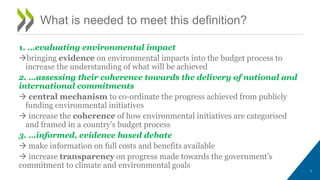 1. …evaluating environmental impact
bringing evidence on environmental impacts into the budget process to
increase the understanding of what will be achieved
2. …assessing their coherence towards the delivery of national and
international commitments
 central mechanism to co-ordinate the progress achieved from publicly
funding environmental initiatives
 increase the coherence of how environmental initiatives are categorised
and framed in a country’s budget process
3. …informed, evidence based debate
 make information on full costs and benefits available
 increase transparency on progress made towards the government’s
commitment to climate and environmental goals
3
What is needed to meet this definition?
 
