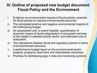 IV. Outline of proposed new budget document:
Fiscal Policy and the Environment
i. Evidence on environmental impacts of fiscal policies, potential
for fiscal policies to improve environmental outcomes.
ii. The anticipated positive and negative environmental impacts of
the forthcoming budget.
iii. An assessment and, to extent feasible, quantification of
economic impact of recent degradation of ecosystem services
at the margin in selected priority sector, and estimated cost of
restoration.
iv. The interactions between fiscal and regulatory policies in terms
of environmental outcomes.
v. A performance budget report on the environmental sector
(outputs, programs, short term and intermediate outcomes).
vi. Priorities for addressing gaps in data and monitoring systems.
10
 