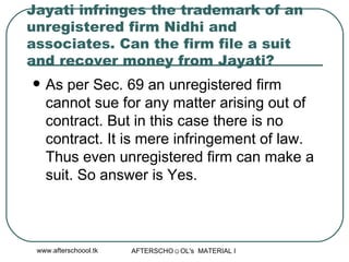 Jayati infringes the trademark of an unregistered firm Nidhi and associates. Can the firm file a suit and recover money from Jayati?  As per Sec. 69 an unregistered firm cannot sue for any matter arising out of contract. But in this case there is no contract. It is mere infringement of law. Thus even unregistered firm can make a suit. So answer is Yes.  