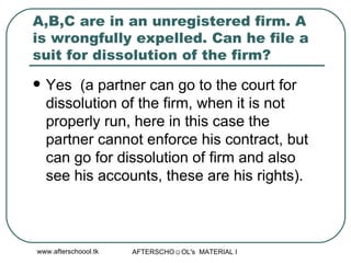 A,B,C are in an unregistered firm. A is wrongfully expelled. Can he file a suit for dissolution of the firm?  Yes  (a partner can go to the court for dissolution of the firm, when it is not properly run, here in this case the partner cannot enforce his contract, but can go for dissolution of firm and also see his accounts, these are his rights).  