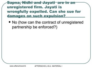 Sapna, Nidhi and Jayati  are in an unregistered firm. Jayati is wrongfully expelled. Can she sue for damages on such expulsion?  No (how can the contract of unregistered partnership be enforced?) 