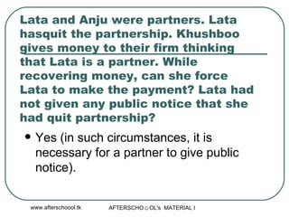 Lata and Anju were partners. Lata hasquit the partnership. Khushboo gives money to their firm thinking that Lata is a partner. While recovering money, can she force Lata to make the payment? Lata had not given any public notice that she had quit partnership?  Yes (in such circumstances, it is necessary for a partner to give public notice).  
