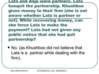 Lata and Anju were partners. Lata hasquit the partnership. Khushboo gives money to their firm (she is not aware whether Lata is partner or not). While recovering money, can she force Lata to make the payment? Lata had not given any public notice that she had quit partnership? No. (as Khushboo did not believe that Lata is a  partner while dealing with the firm).  