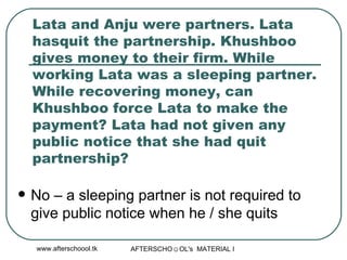 Lata and Anju were partners. Lata hasquit the partnership. Khushboo gives money to their firm. While working Lata was a sleeping partner. While recovering money, can Khushboo force Lata to make the payment? Lata had not given any public notice that she had quit partnership? No – a sleeping partner is not required to give public notice when he / she quits 