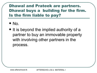 Dhawal and Prateek are partners. Dhawal buys a  building for the firm. Is the firm liable to pay?  No.  It is beyond the implied authority of a partner to buy an immovable property with involving other partners in the process.  