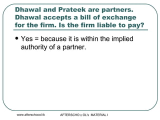 Dhawal and Prateek are partners. Dhawal accepts a bill of exchange for the firm. Is the firm liable to pay? Yes = because it is within the implied authority of a partner.  