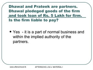 Dhawal and Prateek are partners. Dhawal pledeged goods of the firm and took loan of Rs. 5 Lakh for firm. Is the firm liable to pay?  Yes  - it is a part of normal business and within the implied authority of the partners.  