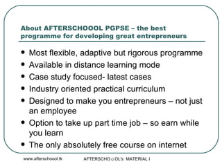 About AFTERSCHOOOL PGPSE – the best programme for developing great entrepreneurs Most flexible, adaptive but rigorous programme Available in distance learning mode Case study focused- latest cases  Industry oriented practical curriculum Designed to make you entrepreneurs – not just an employee Option to take up part time job – so earn while you learn  The only absolutely free course on internet 