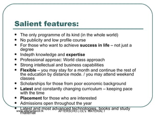 Salient features: The only programme of its kind (in the whole world) No publicity and low profile course For those who want to achieve  success in life  – not just a degree Indepth knowledge and  expertise  Professional approac: World class approach Strong intellectual and business capabilities Flexible  – you may stay for a month and continue the rest of the education by distance mode. / you may attend weekend classes  Scholarships for those from poor economic background Latest  and constantly changing curriculum – keeping pace  with the time Placement  for those who are interested Admissions open throughout the year  Latest and most advanced technologies, books and study material 
