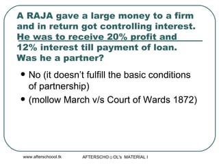 A RAJA gave a large money to a firm and in return got controlling interest. He was to receive 20% profit and 12% interest till payment of loan. Was he a partner?  No (it doesn’t fulfill the basic conditions of partnership) (mollow March v/s Court of Wards 1872) 