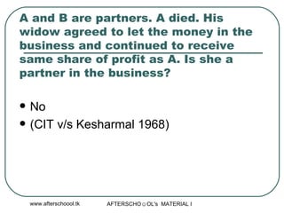 A and B are partners. A died. His widow agreed to let the money in the business and continued to receive same share of profit as A. Is she a partner in the business?  No  (CIT v/s Kesharmal 1968) 