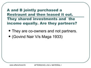 A and B jointly purchased a Restraunt and then leased it out. They shared investments and  the income equally. Are they partners?  They are co-owners and not partners.  (Govind Nair V/s Maga 1933) 