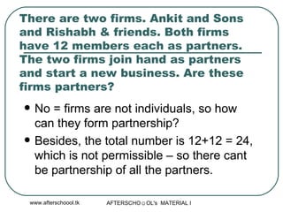 There are two firms. Ankit and Sons and Rishabh & friends. Both firms have 12 members each as partners. The two firms join hand as partners and start a new business. Are these firms partners?  No = firms are not individuals, so how can they form partnership? Besides, the total number is 12+12 = 24, which is not permissible – so there cant be partnership of all the partners.  