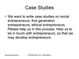 Case Studies We want to write case studies on social entrepreneurs, first generation entrepreneurs, ethical entrepreneurs. Please help us in this process. Help us to be in touch with entrepreneurs, so that we may develop entrepreneurs. 