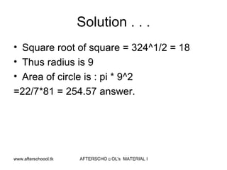 Solution . . . Square root of square = 324^1/2 = 18 Thus radius is 9 Area of circle is : pi * 9^2 =22/7*81 = 254.57 answer.  