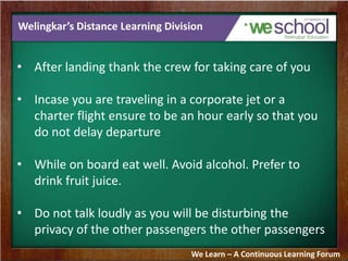 Welingkar’s Distance Learning Division
• After landing thank the crew for taking care of you
• Incase you are traveling in a corporate jet or a
charter flight ensure to be an hour early so that you
do not delay departure
• While on board eat well. Avoid alcohol. Prefer to
drink fruit juice.
• Do not talk loudly as you will be disturbing the
privacy of the other passengers the other passengers
We Learn – A Continuous Learning Forum
 
