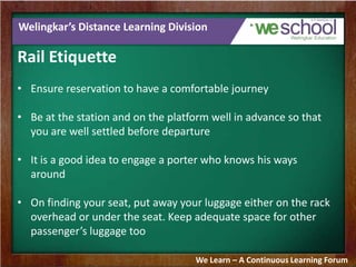 Welingkar’s Distance Learning Division
Rail Etiquette
• Ensure reservation to have a comfortable journey
• Be at the station and on the platform well in advance so that
you are well settled before departure
• It is a good idea to engage a porter who knows his ways
around
• On finding your seat, put away your luggage either on the rack
overhead or under the seat. Keep adequate space for other
passenger’s luggage too
We Learn – A Continuous Learning Forum
 