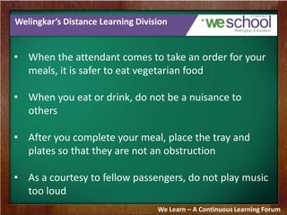 Welingkar’s Distance Learning Division
• When the attendant comes to take an order for your
meals, it is safer to eat vegetarian food
• When you eat or drink, do not be a nuisance to
others
• After you complete your meal, place the tray and
plates so that they are not an obstruction
• As a courtesy to fellow passengers, do not play music
too loud
We Learn – A Continuous Learning Forum
 
