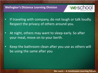 Welingkar’s Distance Learning Division
• If traveling with company, do not laugh or talk loudly.
Respect the privacy of others around you.
• At night, others may want to sleep early. So after
your meal, move on to your berth.
• Keep the bathroom clean after you use as others will
be using the same after you
We Learn – A Continuous Learning Forum
 