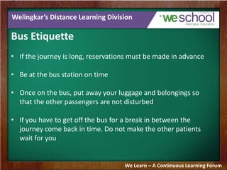 Welingkar’s Distance Learning Division
Bus Etiquette
• If the journey is long, reservations must be made in advance
• Be at the bus station on time
• Once on the bus, put away your luggage and belongings so
that the other passengers are not disturbed
• If you have to get off the bus for a break in between the
journey come back in time. Do not make the other patients
wait for you
We Learn – A Continuous Learning Forum
 