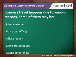Welingkar’s Distance Learning Division
Business travel happens due to various
reasons. Some of them may be:
- Meet customers
- Visit other offices
- Offer products
- Make presentations
- Attend conferences
We Learn – A Continuous Learning Forum
 