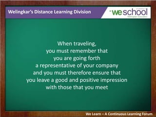 Welingkar’s Distance Learning Division
When traveling,
you must remember that
you are going forth
a representative of your company
and you must therefore ensure that
you leave a good and positive impression
with those that you meet
We Learn – A Continuous Learning Forum
 