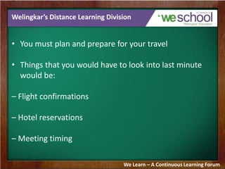 Welingkar’s Distance Learning Division
• You must plan and prepare for your travel
• Things that you would have to look into last minute
would be:
– Flight confirmations
– Hotel reservations
– Meeting timing
We Learn – A Continuous Learning Forum
 