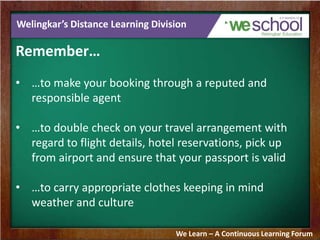 Welingkar’s Distance Learning Division
Remember…
• …to make your booking through a reputed and
responsible agent
• …to double check on your travel arrangement with
regard to flight details, hotel reservations, pick up
from airport and ensure that your passport is valid
• …to carry appropriate clothes keeping in mind
weather and culture
We Learn – A Continuous Learning Forum
 