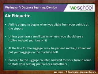 Welingkar’s Distance Learning Division
Air Etiquette
• Airline etiquette begins when you alight from your vehicle at
the airport
• Unless you have a small bag on wheels, you should use a
trolley and put your bag on it
• At the line for the luggage x-ray, be patient and help attendant
put your luggage on the machine belt.
• Proceed to the luggage counter and wait for your turn to come
to state your seating preferences and others
We Learn – A Continuous Learning Forum
 