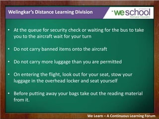 Welingkar’s Distance Learning Division
• At the queue for security check or waiting for the bus to take
you to the aircraft wait for your turn
• Do not carry banned items onto the aircraft
• Do not carry more luggage than you are permitted
• On entering the flight, look out for your seat, stow your
luggage in the overhead locker and seat yourself
• Before putting away your bags take out the reading material
from it.
We Learn – A Continuous Learning Forum
 