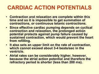 CARDIAC ACTION POTENTIALS Contraction and relaxation are complete within this time and so it is impossible to get summation of contractions, or continuous tetanic contractions. Since effective cardiac pumping depends on cyclical contraction and relaxation, the prolonged action potential protects against pump failure caused by sustained contraction, which would prevent the heart from refilling. It also sets an upper limit on the rate of contraction, which cannot exceed about 3-4 beats/sec in the ventricle. Atrial rates can be considerably higher, however, because the atrial action potential and therefore the refractory period is shorter (less than 200 ms). 
