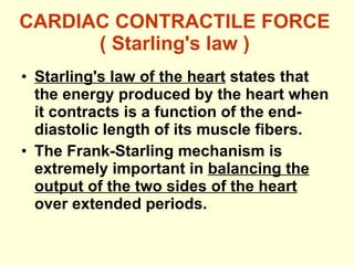 CARDIAC CONTRACTILE FORCE ( Starling's law ) Starling's law of the heart  states that the energy produced by the heart when it contracts is a function of the end-diastolic length of its muscle fibers. The Frank-Starling mechanism is extremely important in  balancing the output of the two sides of the heart  over extended periods. 