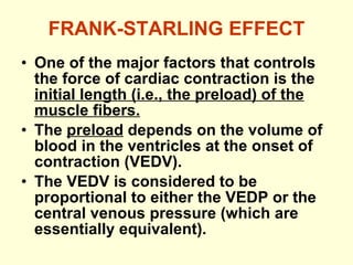 FRANK-STARLING EFFECT One of the major factors that controls the force of cardiac contraction is the  initial length (i.e., the preload) of the muscle fibers. The  preload  depends on the volume of blood in the ventricles at the onset of contraction (VEDV).  The VEDV is considered to be proportional to either the VEDP or the central venous pressure (which are essentially equivalent). 