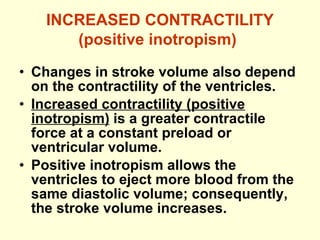 INCREASED CONTRACTILITY (positive inotropism)   Changes in stroke volume also depend on the contractility of the ventricles. Increased contractility (positive inotropism)  is a greater contractile force at a constant preload or ventricular volume. Positive inotropism allows the ventricles to eject more blood from the same diastolic volume; consequently, the stroke volume increases. 
