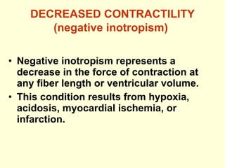 DECREASED CONTRACTILITY (negative inotropism)   Negative inotropism represents a decrease in the force of contraction at any fiber length or ventricular volume. This condition results from hypoxia, acidosis, myocardial ischemia, or infarction. 