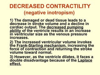 DECREASED CONTRACTILITY  (negative inotropism)   1) The damaged or dead tissue leads to a decrease in stroke volume and a decline in cardiac output. The  decreased pumping ability  of the ventricle results in an increase in ventricular size as the venous pressure increases. 2) The increased ventricular volume invokes the  Frank-Starling mechanism , increasing the force of contraction and returning the stroke volume toward normal. 3) However, as the ventricle dilates, it faces a double disadvantage because of the  Laplace effect. 