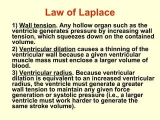 Law of Laplace 1)  Wall tension . Any hollow organ such as the ventricle generates pressure by increasing wall tension, which squeezes down on the contained volume. 2)  Ventricular dilation  causes a thinning of the ventricular wall because a given ventricular muscle mass must enclose a larger volume of blood. 3)  Ventricular radius . Because ventricular dilation is equivalent to an increased ventricular radius, the ventricle must generate a greater wall tension to maintain any given force generation or systolic pressure (i.e., a larger ventricle must work harder to generate the same stroke volume).  