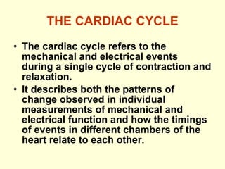THE CARDIAC CYCLE The cardiac cycle refers to the mechanical and electrical events during a single cycle of contraction and relaxation. It describes both the patterns of change observed in individual measurements of mechanical and electrical function and how the timings of events in different chambers of the heart relate to each other. 