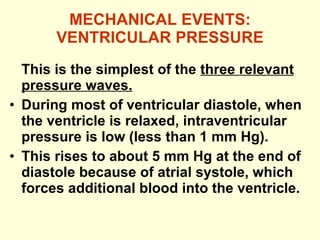 MECHANICAL EVENTS: VENTRICULAR PRESSURE This is the simplest of the  three relevant pressure waves. During most of ventricular diastole, when the ventricle is relaxed, intraventricular pressure is low (less than 1 mm Hg). This rises to about 5 mm Hg at the end of diastole because of atrial systole, which forces additional blood into the ventricle. 