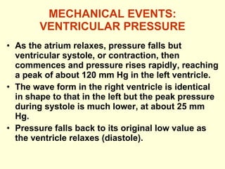 MECHANICAL EVENTS: VENTRICULAR PRESSURE As the atrium relaxes, pressure falls but ventricular systole, or contraction, then commences and pressure rises rapidly, reaching a peak of about 120 mm Hg in the left ventricle. The wave form in the right ventricle is identical in shape to that in the left but the peak pressure during systole is much lower, at about 25 mm Hg.  Pressure falls back to its original low value as the ventricle relaxes (diastole). 
