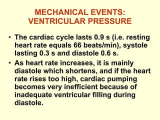 MECHANICAL EVENTS: VENTRICULAR PRESSURE The cardiac cycle lasts 0.9 s (i.e. resting heart rate equals 66 beats/min), systole lasting 0.3 s and diastole 0.6 s. As heart rate increases, it is mainly diastole which shortens, and if the heart rate rises too high, cardiac pumping becomes very inefficient because of inadequate ventricular filling during diastole. 