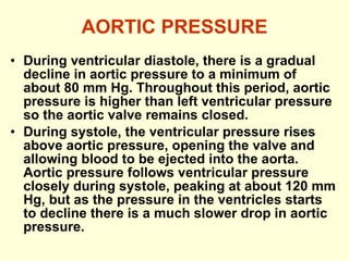 AORTIC PRESSURE During ventricular diastole, there is a gradual decline in aortic pressure to a minimum of about 80 mm Hg. Throughout this period, aortic pressure is higher than left ventricular pressure so the aortic valve remains closed.  During systole, the ventricular pressure rises above aortic pressure, opening the valve and allowing blood to be ejected into the aorta. Aortic pressure follows ventricular pressure closely during systole, peaking at about 120 mm Hg, but as the pressure in the ventricles starts to decline there is a much slower drop in aortic pressure. 