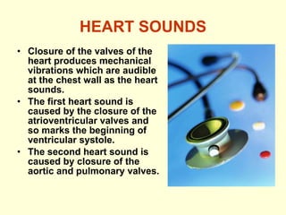 HEART SOUNDS Closure of the valves of the heart produces mechanical vibrations which are audible at the chest wall as the heart sounds. The first heart sound is caused by the closure of the atrioventricular valves and so marks the beginning of ventricular systole. The second heart sound is caused by closure of the aortic and pulmonary valves.   