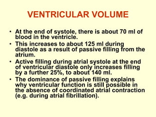 VENTRICULAR VOLUME At the end of systole, there is about 70 ml of blood in the ventricle. This increases to about 125 ml during diastole as a result of passive filling from the atrium.  Active filling during atrial systole at the end of ventricular diastole only increases filling by a further 25%, to about 140 ml. The dominance of passive filling explains why ventricular function is still possible in the absence of coordinated atrial contraction  ( e.g. during atrial fibrillation ) . 